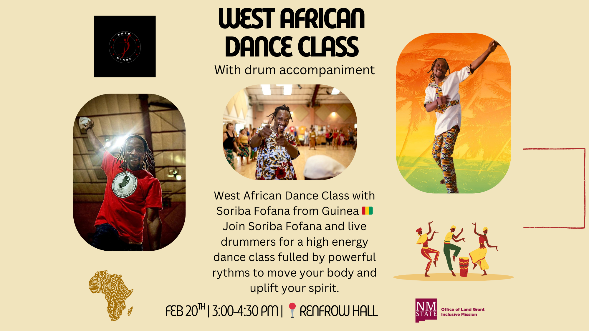 The image is a promotional flyer for a West African Dance Class featuring drum accompaniment. The background is a light beige color. At the top is the text "WEST AFRICAN DANCE CLASS" in bold, black letters followed by "With drum accompaniment." There are three oval-shaped images. On the left, a person in a red shirt with a black emblem raises an arm enthusiastically, set against an indoor backdrop. The central image shows another person joyfully dancing in a patterned outfit, with a blurred group of people visible in the background of a hall. The right image displays a person posed energetically in traditional African attire, with a vibrant gradient of orange and green colors, and palm trees in the background. Below the central image, additional text provides details about the event, highlighting Soriba Fofana from Guinea as the featured dancer. A small Guinea flag is next to his name. Decorative elements include an artistic Africa-shaped graphic on the bottom left. At the bottom right, there are stylized illustrations of three dancers and a drum. Alongside these is the logo of the NM State Office of Land Grant and Inclusive Mission with a label. Alt-text: Flyer for a West African Dance Class with drum accompaniment, featuring images of dancers and event details. Transcribed Text: NMSU DANCE WEST AFRICAN DANCE CLASS With drum accompaniment West African Dance Class with Soriba Fofana from Guinea 🇬🇳 Join Soriba Fofana and live drummers for a high energy dance class fulled by powerful rythms to move your body and uplift your spirit. FEB 20TH | 3:00-4:30 PM | 📍 RENFROW HALL NM STATE Office of Land Grant Inclusive Mission